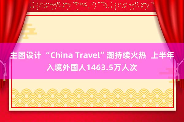 主图设计 “China Travel”潮持续火热  上半年入境外国人1463.5万人次