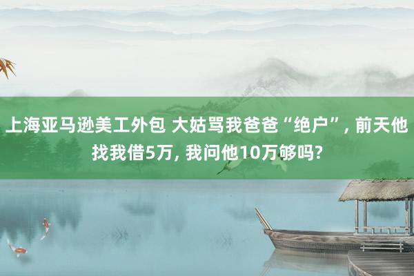 上海亚马逊美工外包 大姑骂我爸爸“绝户”, 前天他找我借5万, 我问他10万够吗?