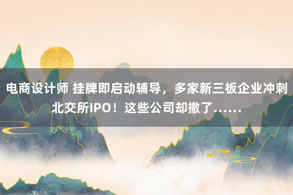 电商设计师 挂牌即启动辅导，多家新三板企业冲刺北交所IPO！这些公司却撤了……