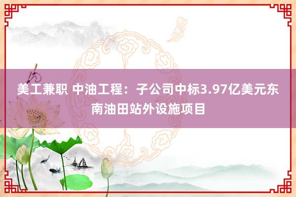 美工兼职 中油工程：子公司中标3.97亿美元东南油田站外设施项目