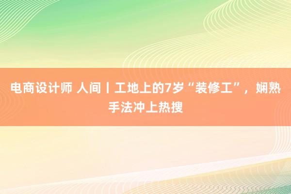 电商设计师 人间丨工地上的7岁“装修工”，娴熟手法冲上热搜