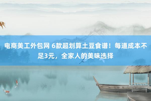 电商美工外包网 6款超划算土豆食谱！每道成本不足3元，全家人的美味选择