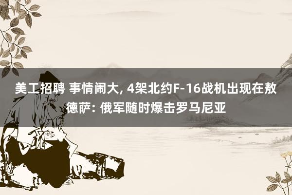 美工招聘 事情闹大, 4架北约F-16战机出现在敖德萨: 俄军随时爆击罗马尼亚