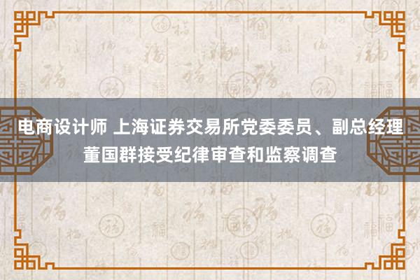 电商设计师 上海证券交易所党委委员、副总经理董国群接受纪律审查和监察调查