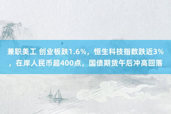 兼职美工 创业板跌1.6%，恒生科技指数跌近3%，在岸人民币超400点，国债期货午后冲高回落