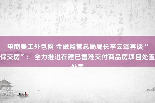 电商美工外包网 金融监管总局局长李云泽再谈“保交房”： 全力推进在建已售难交付商品房项目处置