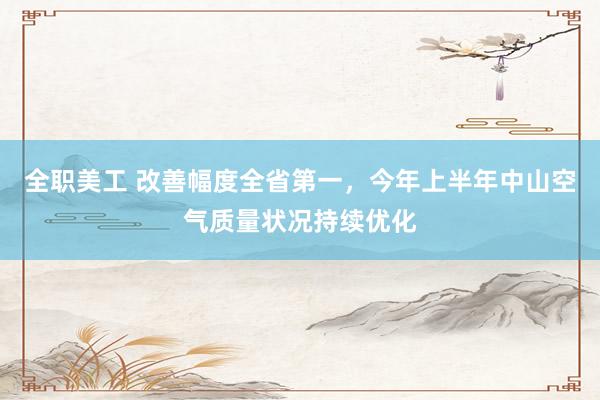 全职美工 改善幅度全省第一，今年上半年中山空气质量状况持续优化