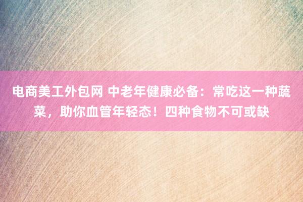 电商美工外包网 中老年健康必备：常吃这一种蔬菜，助你血管年轻态！四种食物不可或缺