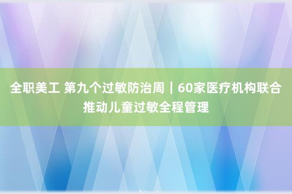 全职美工 第九个过敏防治周｜60家医疗机构联合推动儿童过敏全程管理