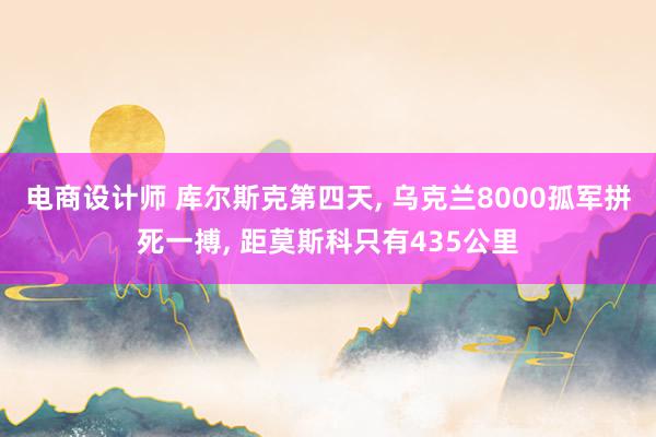 电商设计师 库尔斯克第四天, 乌克兰8000孤军拼死一搏, 距莫斯科只有435公里