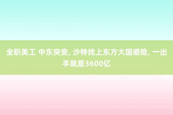 全职美工 中东突变, 沙特找上东方大国避险, 一出手就是3600亿