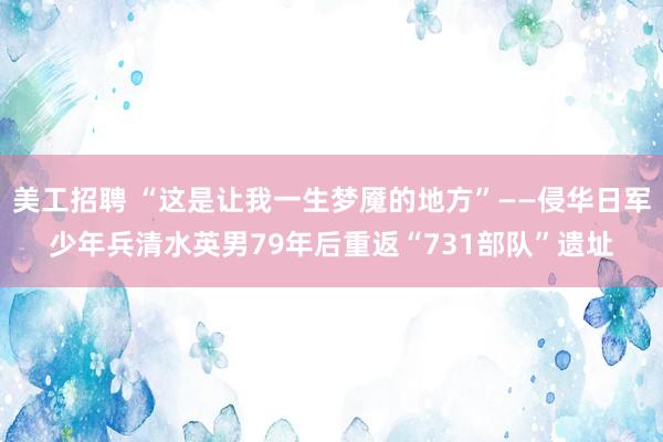 美工招聘 “这是让我一生梦魇的地方”——侵华日军少年兵清水英男79年后重返“731部队”遗址