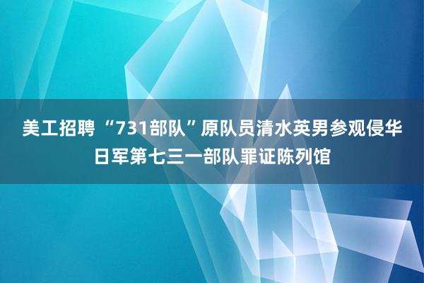 美工招聘 “731部队”原队员清水英男参观侵华日军第七三一部队罪证陈列馆