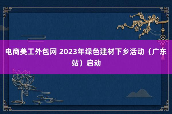 电商美工外包网 2023年绿色建材下乡活动（广东站）启动