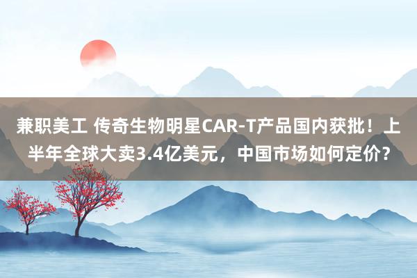 兼职美工 传奇生物明星CAR-T产品国内获批！上半年全球大卖3.4亿美元，中国市场如何定价？