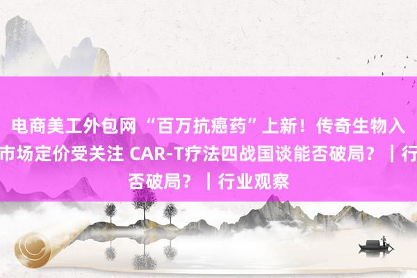 电商美工外包网 “百万抗癌药”上新！传奇生物入局国内市场定价受关注 CAR-T疗法四战国谈能否破局？｜行业观察