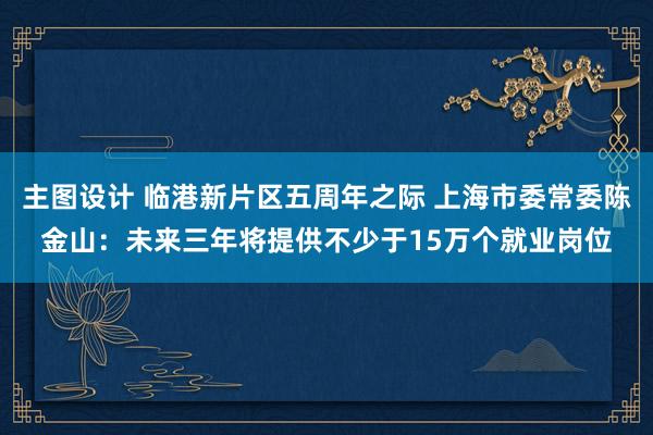 主图设计 临港新片区五周年之际 上海市委常委陈金山：未来三年将提供不少于15万个就业岗位