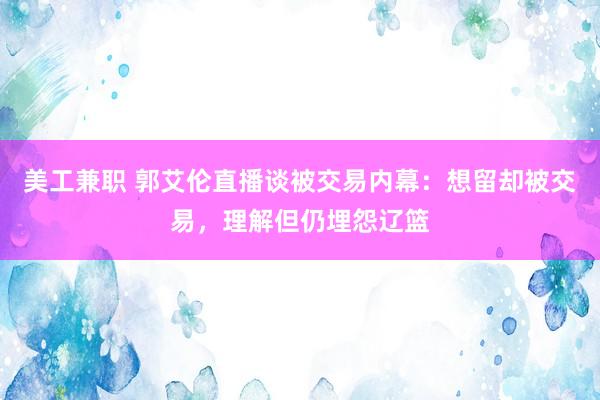 美工兼职 郭艾伦直播谈被交易内幕：想留却被交易，理解但仍埋怨辽篮