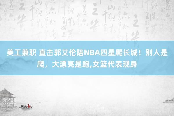 美工兼职 直击郭艾伦陪NBA四星爬长城！别人是爬，大漂亮是跑,女篮代表现身