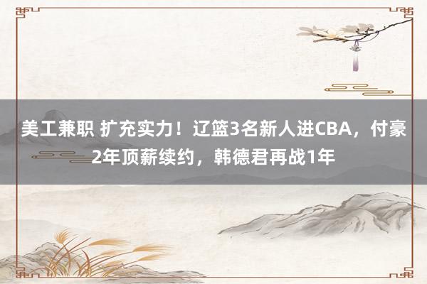 美工兼职 扩充实力！辽篮3名新人进CBA，付豪2年顶薪续约，韩德君再战1年