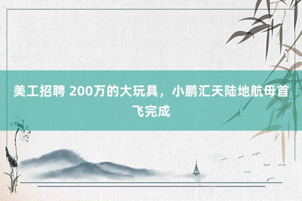 美工招聘 200万的大玩具，小鹏汇天陆地航母首飞完成