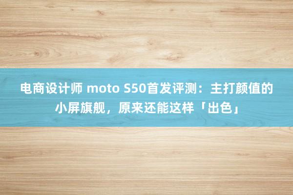 电商设计师 moto S50首发评测：主打颜值的小屏旗舰，原来还能这样「出色」