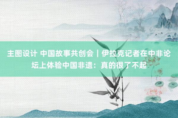 主图设计 中国故事共创会｜伊拉克记者在中非论坛上体验中国非遗：真的很了不起