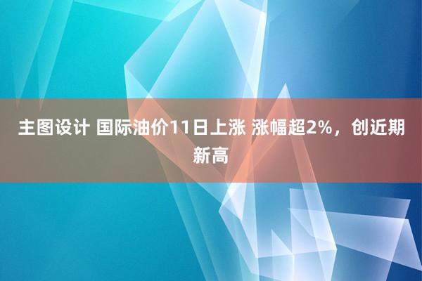 主图设计 国际油价11日上涨 涨幅超2%，创近期新高