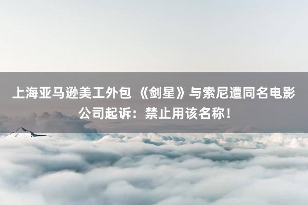 上海亚马逊美工外包 《剑星》与索尼遭同名电影公司起诉：禁止用该名称！