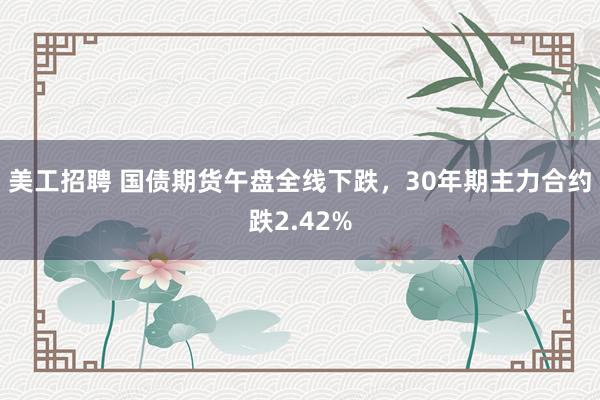 美工招聘 国债期货午盘全线下跌，30年期主力合约跌2.42%