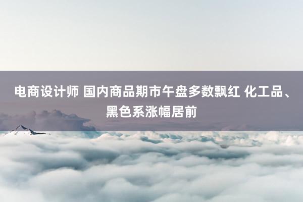 电商设计师 国内商品期市午盘多数飘红 化工品、黑色系涨幅居前