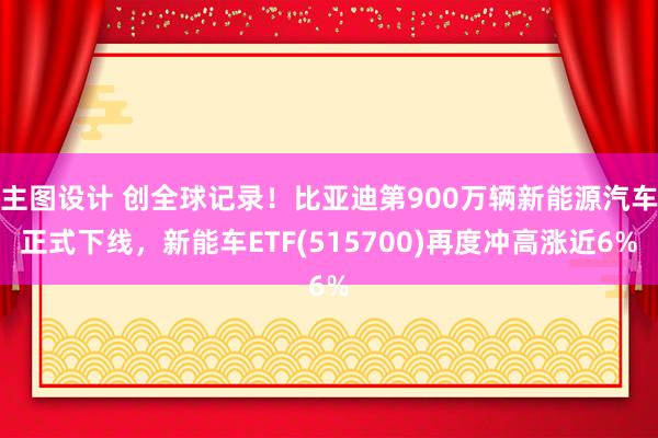 主图设计 创全球记录！比亚迪第900万辆新能源汽车正式下线，新能车ETF(515700)再度冲高涨近6%